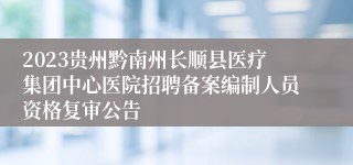 2023贵州黔南州长顺县医疗集团中心医院招聘备案编制人员资格复审公告