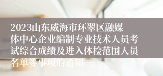 2023山东威海市环翠区融媒体中心企业编制专业技术人员考试综合成绩及进入体检范围人员名单等事项的通知