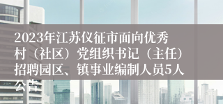 2023年江苏仪征市面向优秀村（社区）党组织书记（主任）招聘园区、镇事业编制人员5人公告