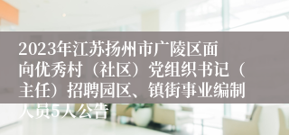 2023年江苏扬州市广陵区面向优秀村（社区）党组织书记（主任）招聘园区、镇街事业编制人员5人公告