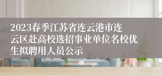 2023春季江苏省连云港市连云区赴高校选招事业单位名校优生拟聘用人员公示