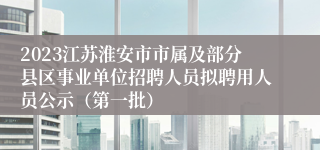 2023江苏淮安市市属及部分县区事业单位招聘人员拟聘用人员公示（第一批）