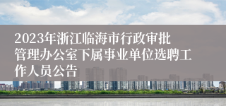 2023年浙江临海市行政审批管理办公室下属事业单位选聘工作人员公告