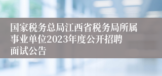 国家税务总局江西省税务局所属事业单位2023年度公开招聘面试公告