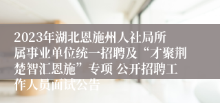 2023年湖北恩施州人社局所属事业单位统一招聘及“才聚荆楚智汇恩施”专项 公开招聘工作人员面试公告 