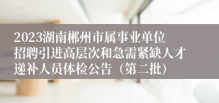 2023湖南郴州市属事业单位招聘引进高层次和急需紧缺人才递补人员体检公告（第二批）