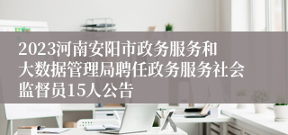 2023河南安阳市政务服务和大数据管理局聘任政务服务社会监督员15人公告