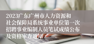 2023广东广州市人力资源和社会保障局系统事业单位第一次招聘事业编制人员笔试成绩公布及资格审查通知