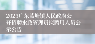 2023广东蓝塘镇人民政府公开招聘水政管理员拟聘用人员公示公告