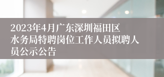 2023年4月广东深圳福田区水务局特聘岗位工作人员拟聘人员公示公告