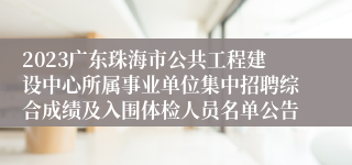 2023广东珠海市公共工程建设中心所属事业单位集中招聘综合成绩及入围体检人员名单公告