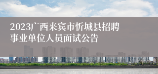 2023广西来宾市忻城县招聘事业单位人员面试公告