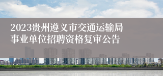 2023贵州遵义市交通运输局事业单位招聘资格复审公告