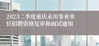 2023二季度重庆永川事业单位招聘资格复审和面试通知