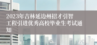 2023年吉林延边州招才引智工程引进优秀高校毕业生考试通知