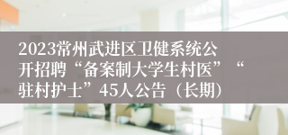 2023常州武进区卫健系统公开招聘“备案制大学生村医”“驻村护士”45人公告（长期）