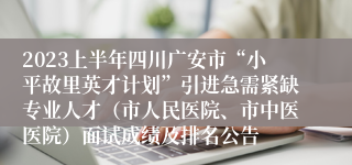 2023上半年四川广安市“小平故里英才计划”引进急需紧缺专业人才（市人民医院、市中医医院）面试成绩及排名公告