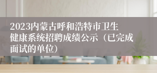 2023内蒙古呼和浩特市卫生健康系统招聘成绩公示（已完成面试的单位）