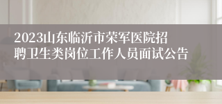 2023山东临沂市荣军医院招聘卫生类岗位工作人员面试公告