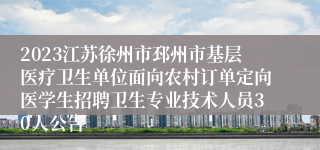 2023江苏徐州市邳州市基层医疗卫生单位面向农村订单定向医学生招聘卫生专业技术人员30人公告