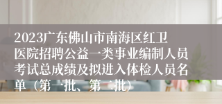 2023广东佛山市南海区红卫医院招聘公益一类事业编制人员考试总成绩及拟进入体检人员名单（第一批、第二批）