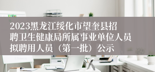 2023黑龙江绥化市望奎县招聘卫生健康局所属事业单位人员拟聘用人员（第一批）公示