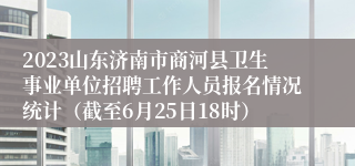 2023山东济南市商河县卫生事业单位招聘工作人员报名情况统计（截至6月25日18时）