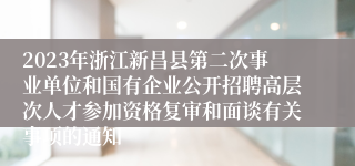 2023年浙江新昌县第二次事业单位和国有企业公开招聘高层次人才参加资格复审和面谈有关事项的通知