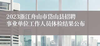 2023浙江舟山市岱山县招聘事业单位工作人员体检结果公布