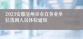 2023安徽亳州市市直事业单位选调人员体检通知