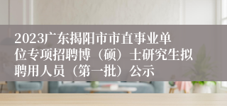 2023广东揭阳市市直事业单位专项招聘博（硕）士研究生拟聘用人员（第一批）公示