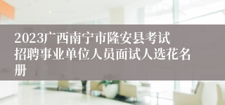 2023广西南宁市隆安县考试招聘事业单位人员面试人选花名册