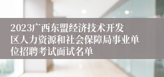 2023广西东盟经济技术开发区人力资源和社会保障局事业单位招聘考试面试名单