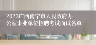 2023广西南宁市人民政府办公室事业单位招聘考试面试名单