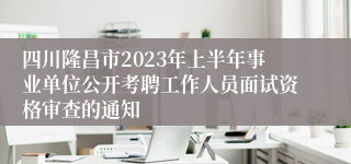 四川隆昌市2023年上半年事业单位公开考聘工作人员面试资格审查的通知