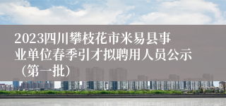 2023四川攀枝花市米易县事业单位春季引才拟聘用人员公示（第一批）