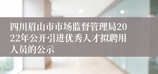 四川眉山市市场监督管理局2022年公开引进优秀人才拟聘用人员的公示