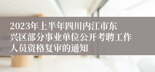 2023年上半年四川内江市东兴区部分事业单位公开考聘工作人员资格复审的通知