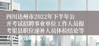 四川达州市2022年下半年公开考试招聘事业单位工作人员报考渠县职位递补人员体检结论等有关事宜的公告