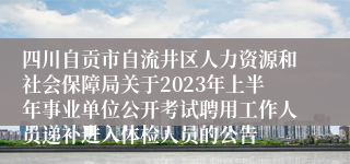 四川自贡市自流井区人力资源和社会保障局关于2023年上半年事业单位公开考试聘用工作人员递补进入体检人员的公告