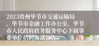 2023贵州毕节市交通运输局、毕节市金融工作办公室、毕节市人民政府政务服务中心下属事业单位招聘面试公告