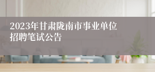 2023年甘肃陇南市事业单位招聘笔试公告