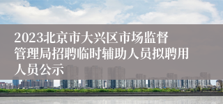 2023北京市大兴区市场监督管理局招聘临时辅助人员拟聘用人员公示