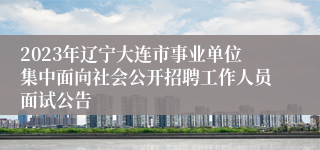 2023年辽宁大连市事业单位集中面向社会公开招聘工作人员面试公告