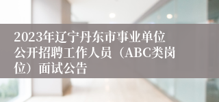 2023年辽宁丹东市事业单位公开招聘工作人员（ABC类岗位）面试公告