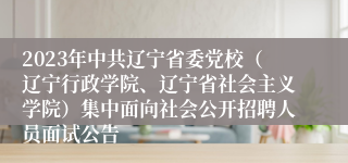 2023年中共辽宁省委党校（辽宁行政学院、辽宁省社会主义学院）集中面向社会公开招聘人员面试公告