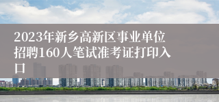 2023年新乡高新区事业单位招聘160人笔试准考证打印入口