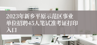 2023年新乡平原示范区事业单位招聘45人笔试准考证打印入口