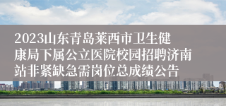 2023山东青岛莱西市卫生健康局下属公立医院校园招聘济南站非紧缺急需岗位总成绩公告