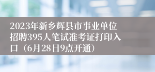 2023年新乡辉县市事业单位招聘395人笔试准考证打印入口（6月28日9点开通）